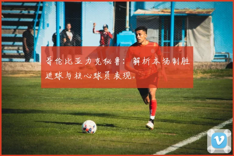 哥伦比亚力克秘鲁：解析本场制胜进球与核心球员表现。