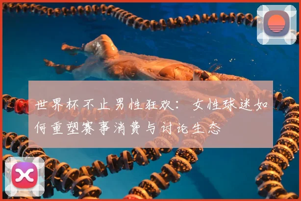 世界杯不止男性狂欢：女性球迷如何重塑赛事消费与讨论生态
