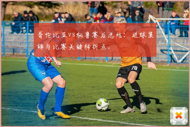 哥伦比亚vs秘鲁赛后总结：进球集锦与比赛关键转折点。