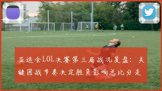 亚运会LOL决赛第三局战况复盘：关键团战节奏决定胜负影响总比分走向