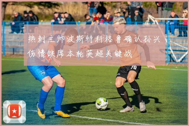 热刺主帅波斯特科格鲁确认孙兴慜伤情缺席本轮英超关键战