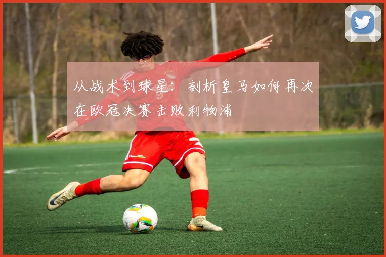 从战术到球星：剖析皇马如何再次在欧冠决赛击败利物浦