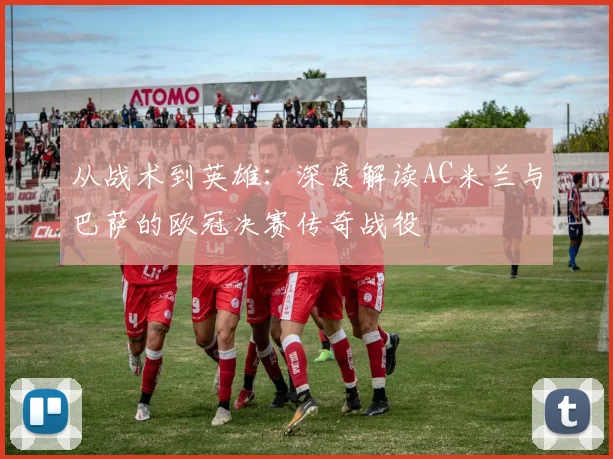 从战术到英雄：深度解读AC米兰与巴萨的欧冠决赛传奇战役