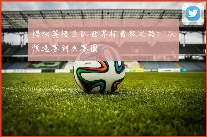 揭秘英格兰队世界杯晋级之路：从预选赛到决赛圈