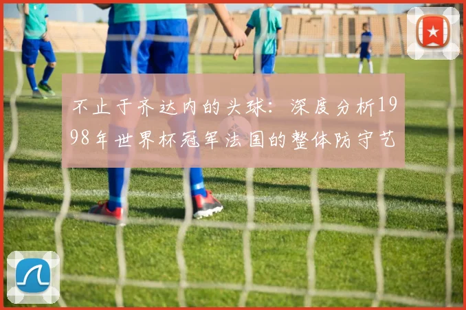 不止于齐达内的头球：深度分析1998年世界杯冠军法国的整体防守艺术