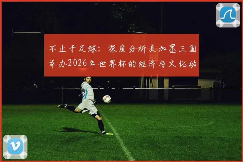 不止于足球：深度分析美加墨三国举办2026年世界杯的经济与文化动因