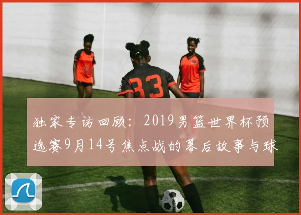 独家专访回顾:2019男篮世界杯预选赛9月14号焦点战的幕后故事与球员心声