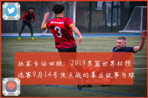 独家专访回顾:2019男篮世界杯预选赛9月14号焦点战的幕后故事与球员心声