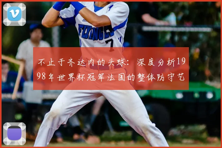 不止于齐达内的头球：深度分析1998年世界杯冠军法国的整体防守艺术